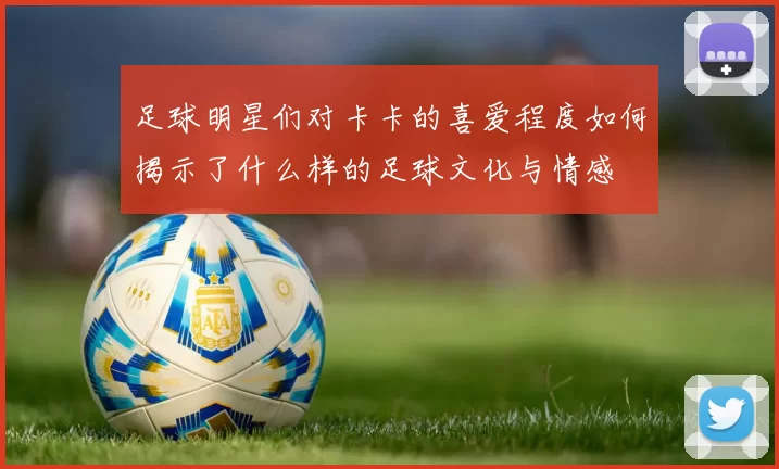 足球明星们对卡卡的喜爱程度如何揭示了什么样的足球文化与情感
