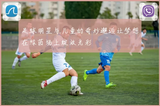 足球明星与儿童的奇妙邂逅让梦想在绿茵场上绽放光彩