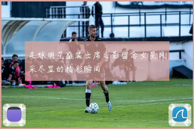 足球明星盛装出席合影留念女星风采尽显的精彩瞬间