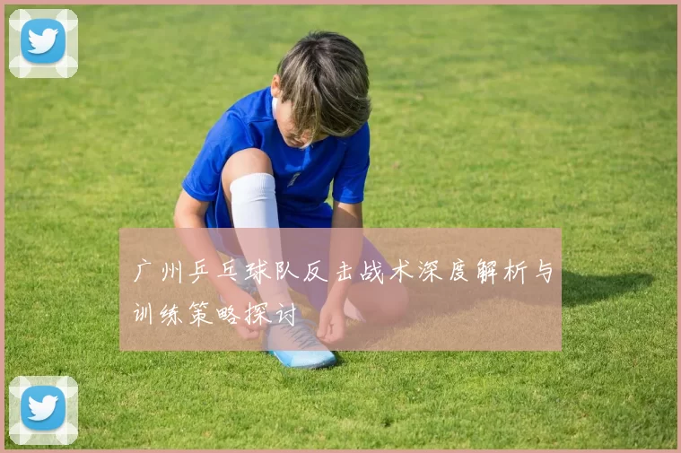 广州乒乓球队反击战术深度解析与训练策略探讨