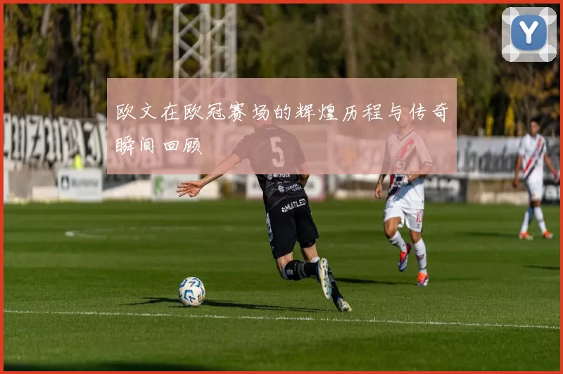 欧文在欧冠赛场的辉煌历程与传奇瞬间回顾
