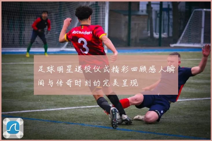 足球明星退役仪式精彩回顾感人瞬间与传奇时刻的完美呈现
