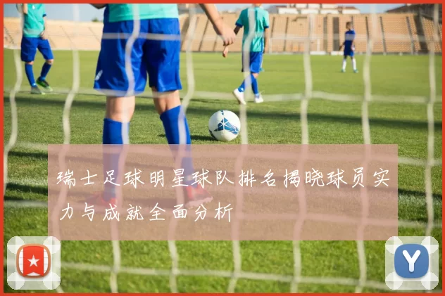 瑞士足球明星球队排名揭晓球员实力与成就全面分析