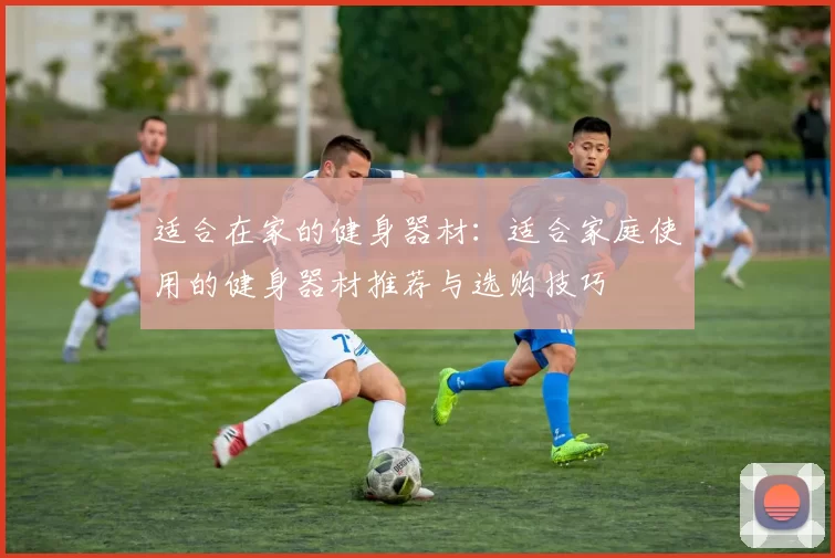 适合在家的健身器材：适合家庭使用的健身器材推荐与选购技巧