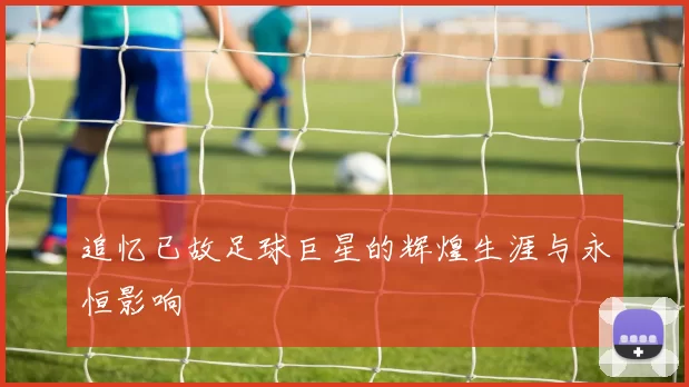 追忆已故足球巨星的辉煌生涯与永恒影响