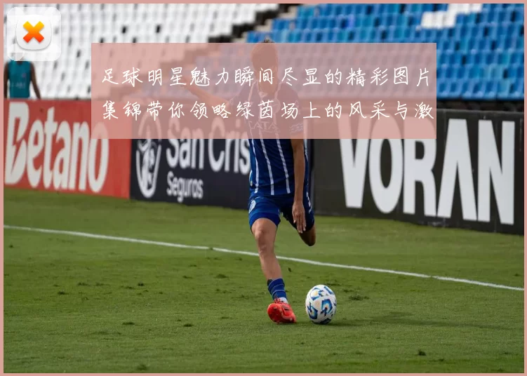 足球明星魅力瞬间尽显的精彩图片集锦带你领略绿茵场上的风采与激情