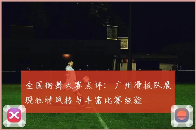 全国街舞大赛点评：广州滑板队展现独特风格与丰富比赛经验