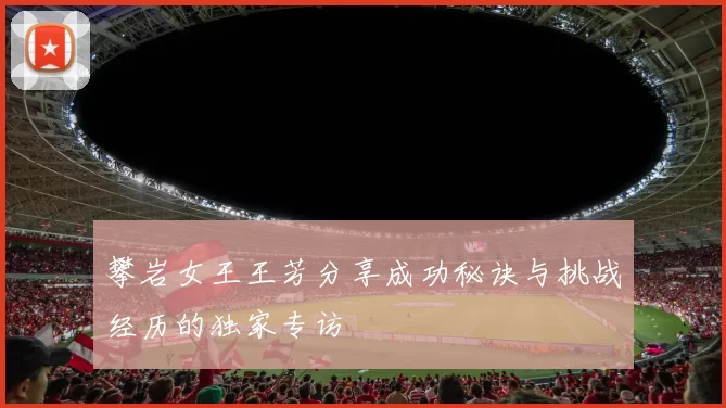攀岩女王王芳分享成功秘诀与挑战经历的独家专访