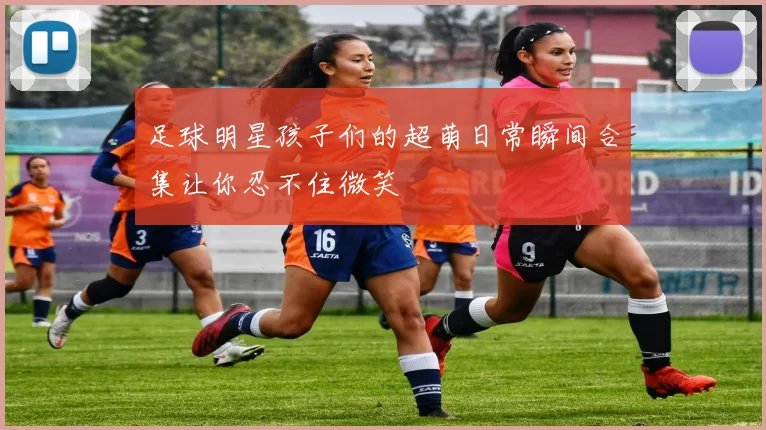 足球明星孩子们的超萌日常瞬间合集让你忍不住微笑