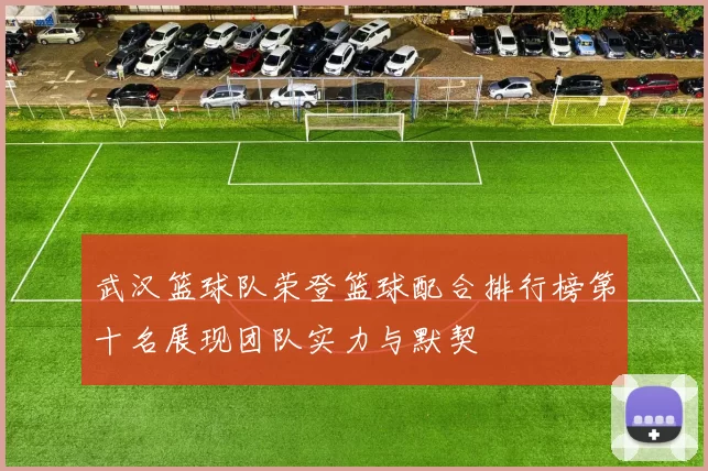 武汉篮球队荣登篮球配合排行榜第十名展现团队实力与默契