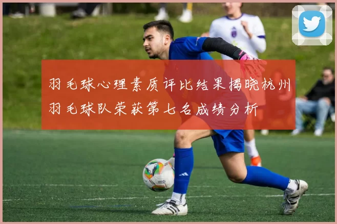 羽毛球心理素质评比结果揭晓杭州羽毛球队荣获第七名成绩分析