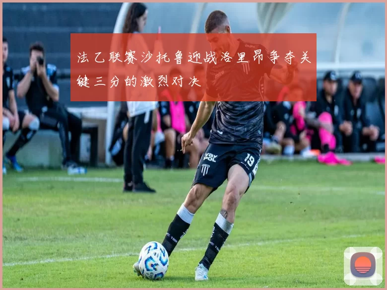 法乙联赛沙托鲁迎战洛里昂争夺关键三分的激烈对决