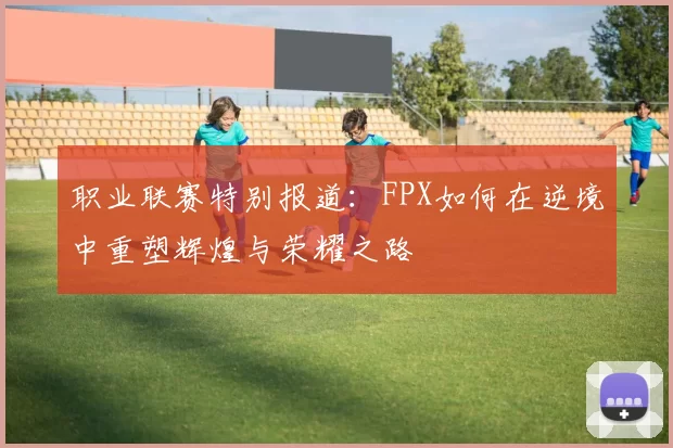 职业联赛特别报道：FPX如何在逆境中重塑辉煌与荣耀之路