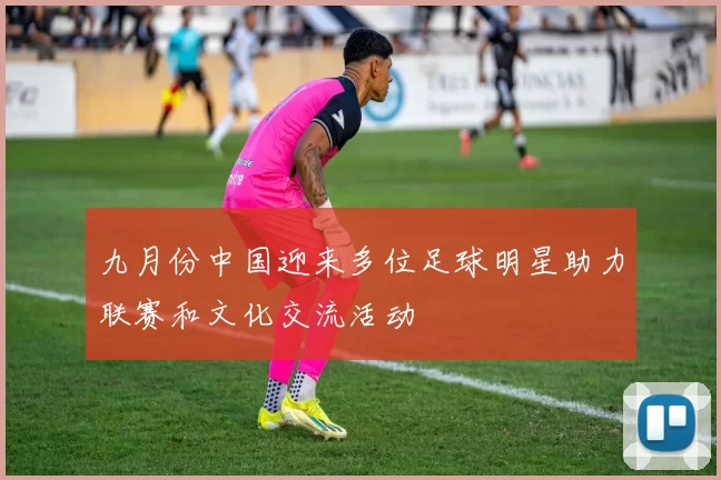 九月份中国迎来多位足球明星助力联赛和文化交流活动