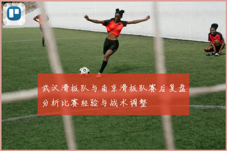 武汉滑板队与南京滑板队赛后复盘分析比赛经验与战术调整