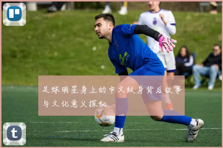 足球明星身上的中文纹身背后故事与文化意义探秘