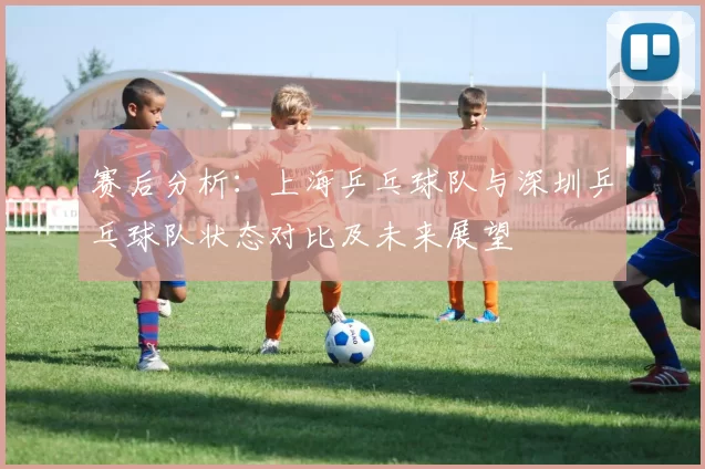 赛后分析：上海乒乓球队与深圳乒乓球队状态对比及未来展望