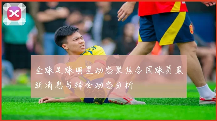 全球足球明星动态聚焦各国球员最新消息与转会动态分析