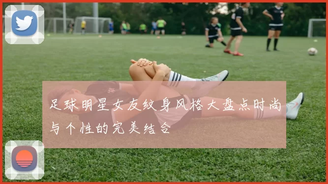 足球明星女友纹身风格大盘点时尚与个性的完美结合