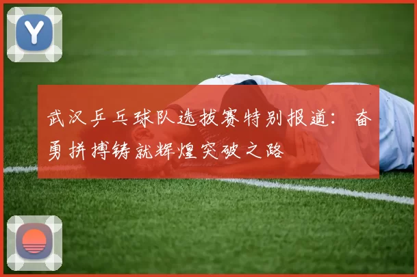 武汉乒乓球队选拔赛特别报道：奋勇拼搏铸就辉煌突破之路