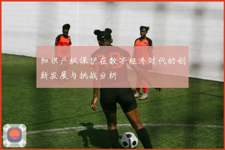 知识产权保护在数字经济时代的创新发展与挑战分析