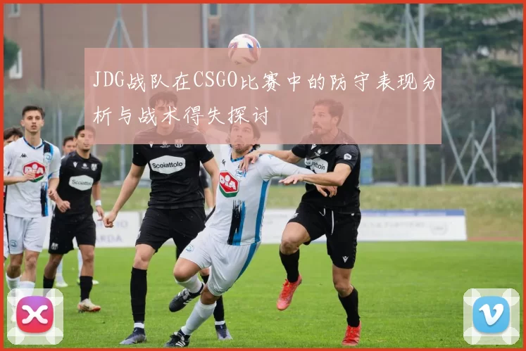 JDG战队在CSGO比赛中的防守表现分析与战术得失探讨