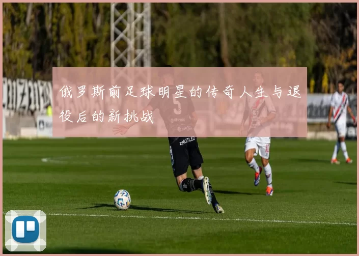 俄罗斯前足球明星的传奇人生与退役后的新挑战