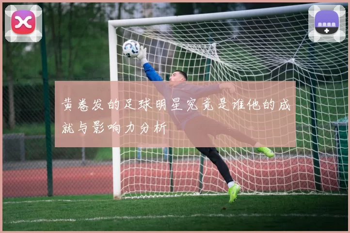 黄卷发的足球明星究竟是谁他的成就与影响力分析