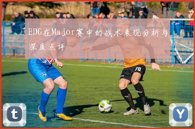 EDG在Major赛中的战术表现分析与深度点评