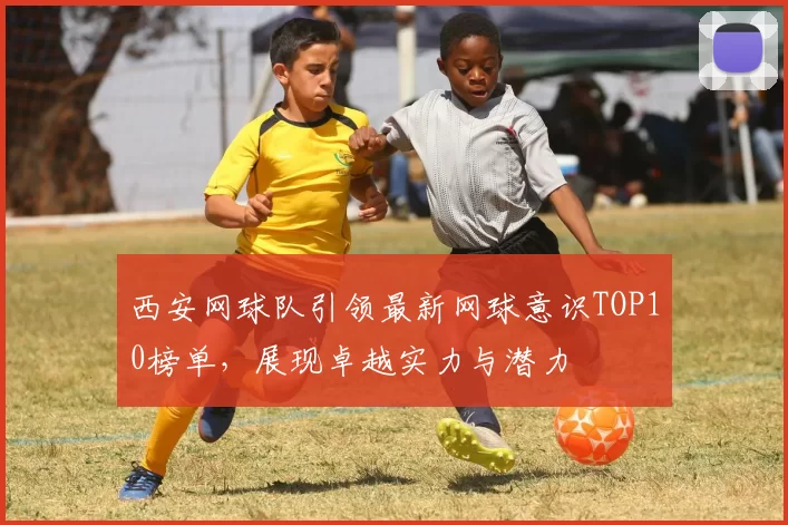 西安网球队引领最新网球意识TOP10榜单，展现卓越实力与潜力
