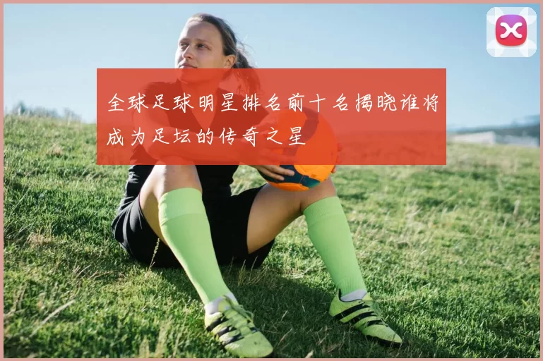 全球足球明星排名前十名揭晓谁将成为足坛的传奇之星