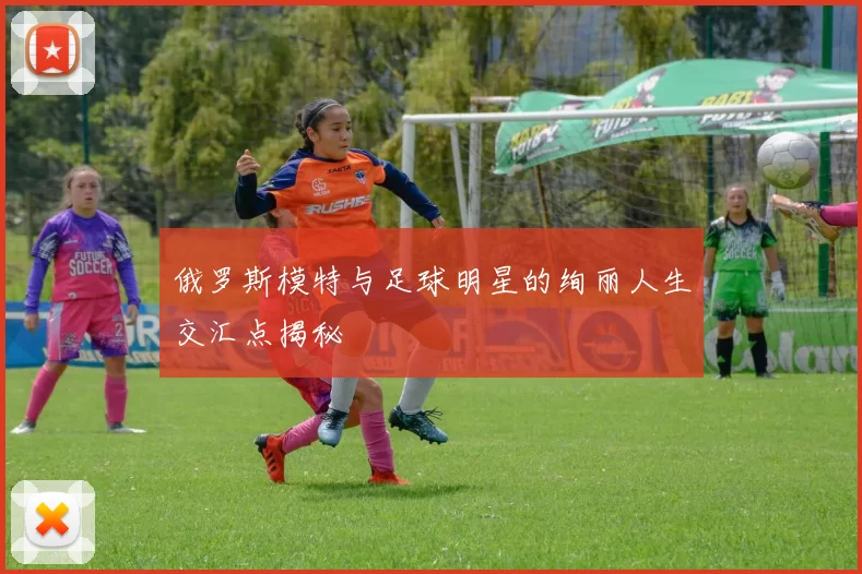 俄罗斯模特与足球明星的绚丽人生交汇点揭秘