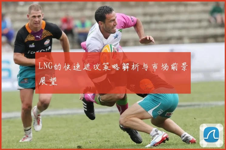 LNG的快速进攻策略解析与市场前景展望