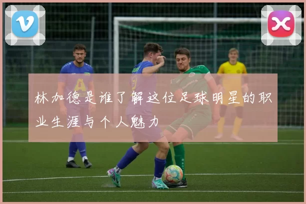 林加德是谁了解这位足球明星的职业生涯与个人魅力