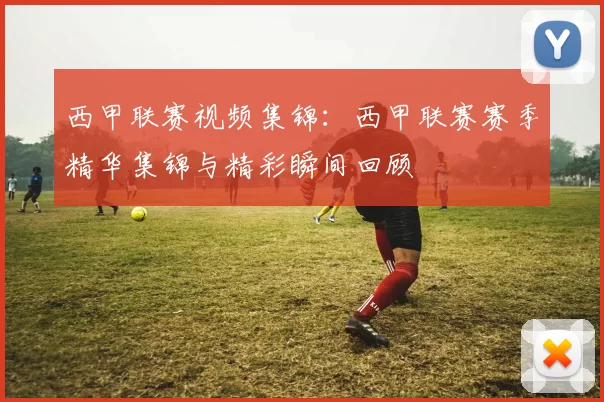 西甲联赛视频集锦：西甲联赛赛季精华集锦与精彩瞬间回顾
