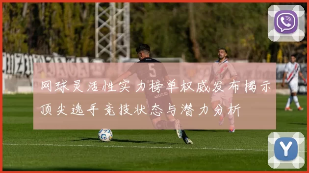 网球灵活性实力榜单权威发布揭示顶尖选手竞技状态与潜力分析