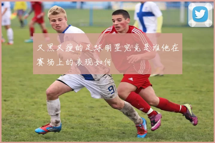 又黑又瘦的足球明星究竟是谁他在赛场上的表现如何
