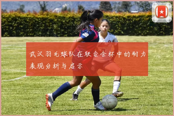 武汉羽毛球队在联合会杯中的耐力表现分析与启示