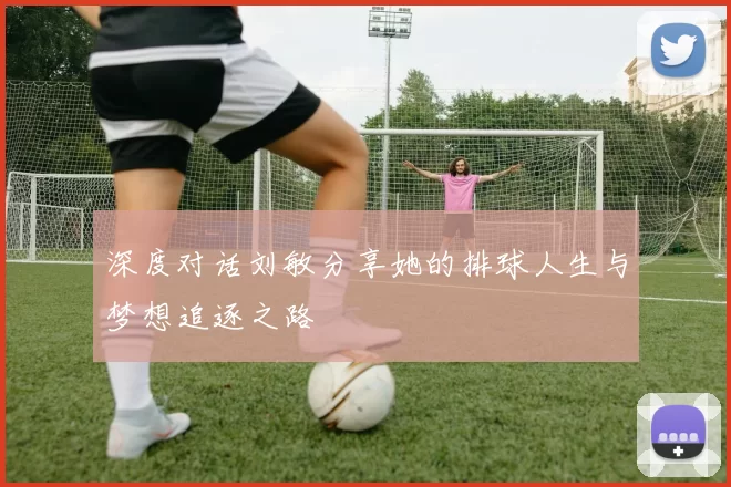 深度对话刘敏分享她的排球人生与梦想追逐之路
