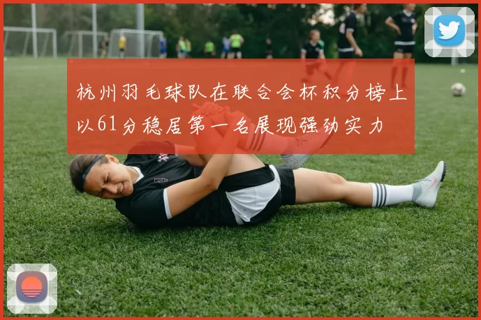杭州羽毛球队在联合会杯积分榜上以61分稳居第一名展现强劲实力