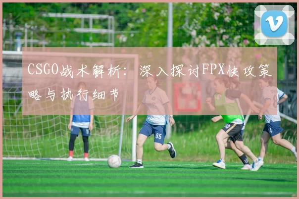 CSGO战术解析：深入探讨FPX快攻策略与执行细节