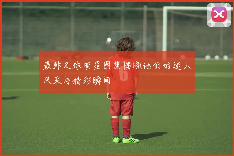 最帅足球明星图集揭晓他们的迷人风采与精彩瞬间