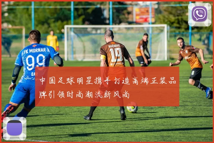 中国足球明星携手打造高端正装品牌引领时尚潮流新风尚