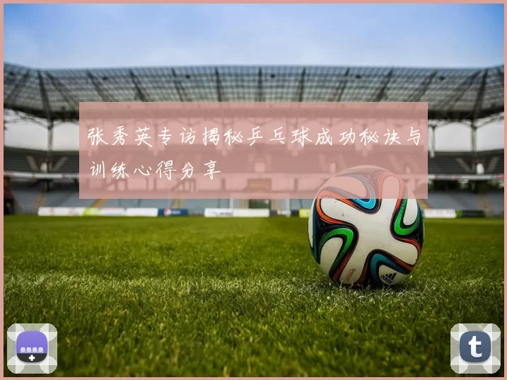 张秀英专访揭秘乒乓球成功秘诀与训练心得分享