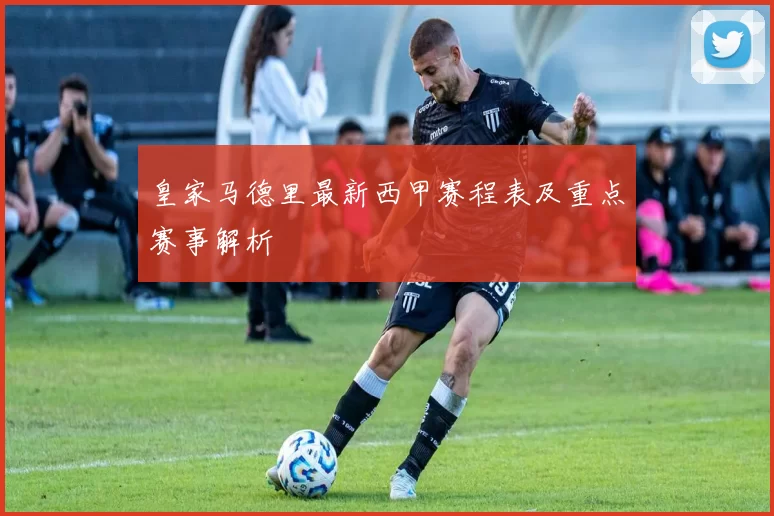 皇家马德里最新西甲赛程表及重点赛事解析