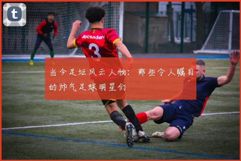 当今足坛风云人物：那些令人瞩目的帅气足球明星们