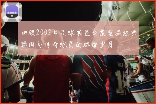 回顾2002年足球明星合集重温经典瞬间与传奇球员的辉煌岁月