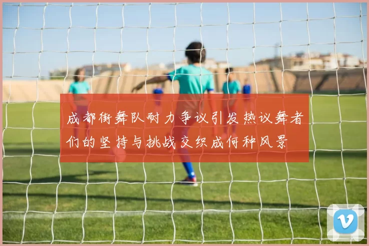 成都街舞队耐力争议引发热议舞者们的坚持与挑战交织成何种风景
