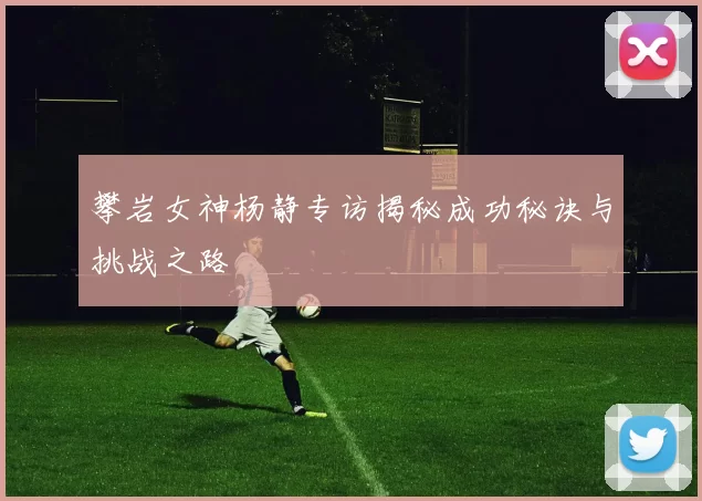 攀岩女神杨静专访揭秘成功秘诀与挑战之路