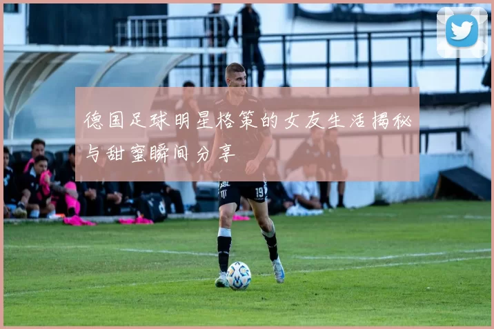 德国足球明星格策的女友生活揭秘与甜蜜瞬间分享